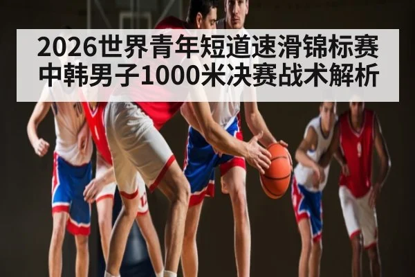 2026世界青年短道速滑锦标赛中韩男子1000米决赛战术解析